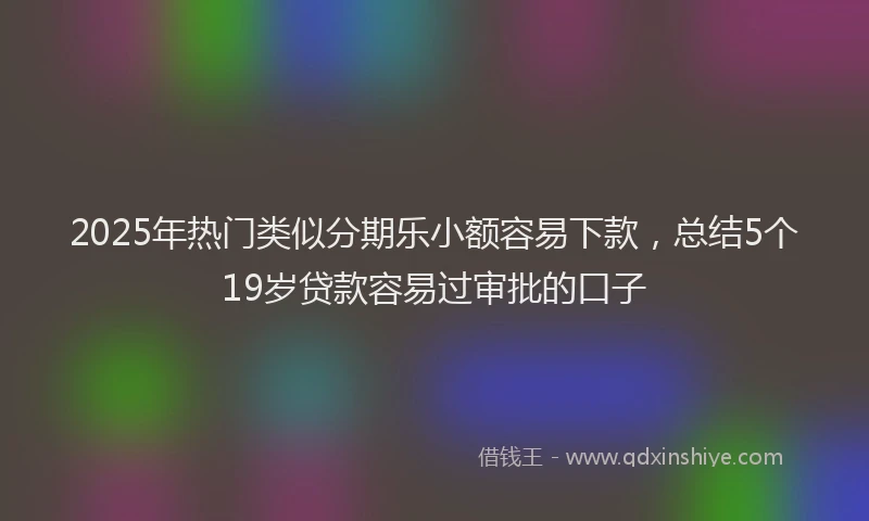 2025年热门类似分期乐小额容易下款，总结5个19岁贷款容易过审批的口子