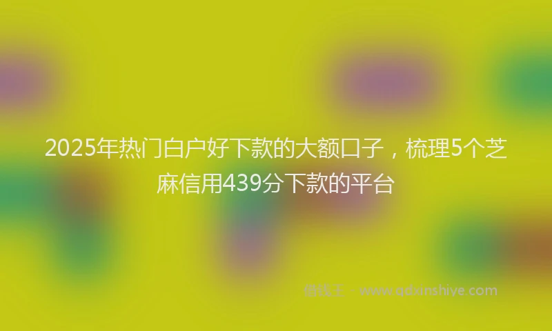 2025年热门白户好下款的大额口子，梳理5个芝麻信用439分下款的平台