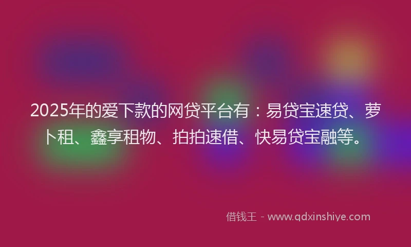 2025年的爱下款的网贷平台有：易贷宝速贷、萝卜租、鑫享租物、拍拍速借、快易贷宝融等。