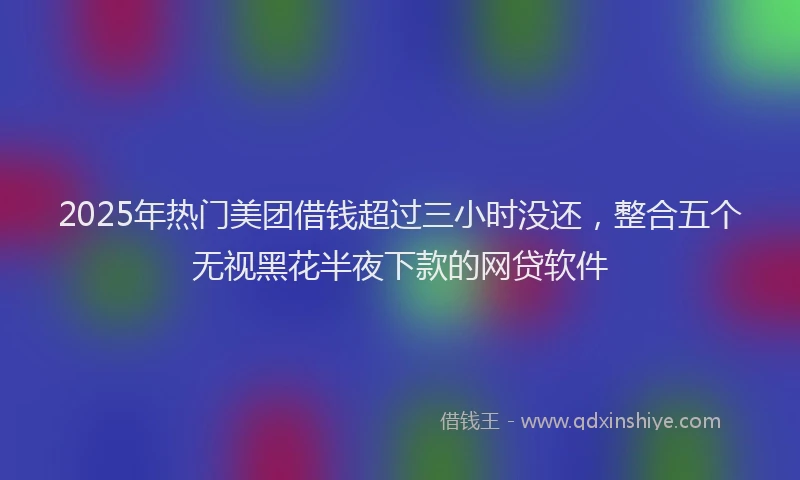 2025年热门美团借钱超过三小时没还，整合五个无视黑花半夜下款的网贷软件