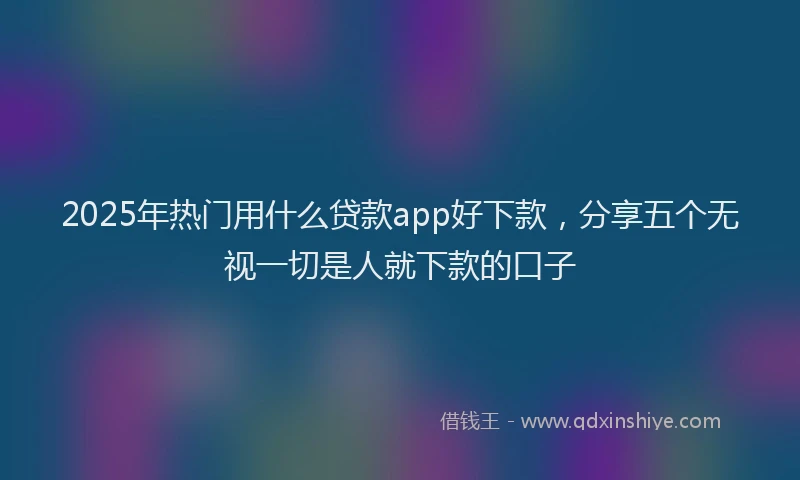 2025年热门用什么贷款app好下款,分享五个无视一切是人就下款的口子