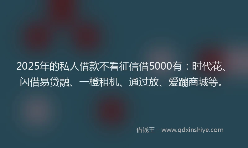 2025年的私人借款不看征信借5000有：时代花、闪借易贷融、一橙租机、通过放、爱蹦商城等。
