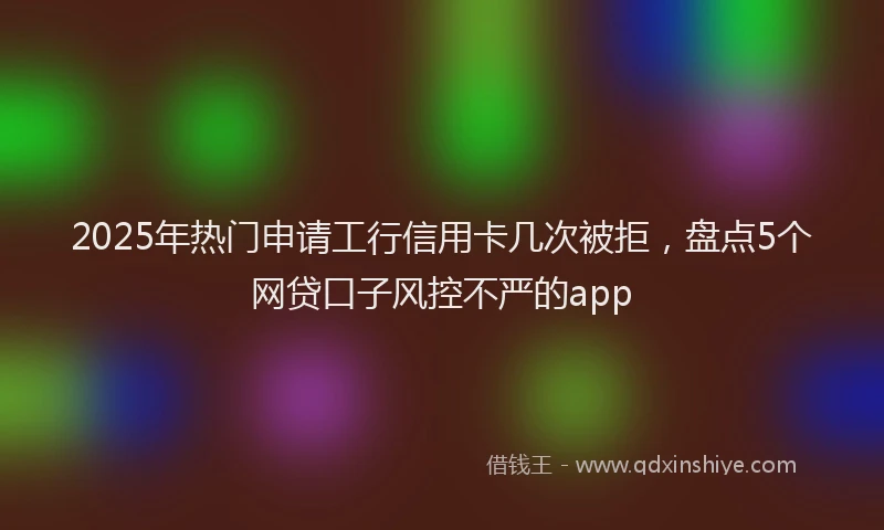 2025年热门申请工行信用卡几次被拒，盘点5个网贷口子风控不严的app