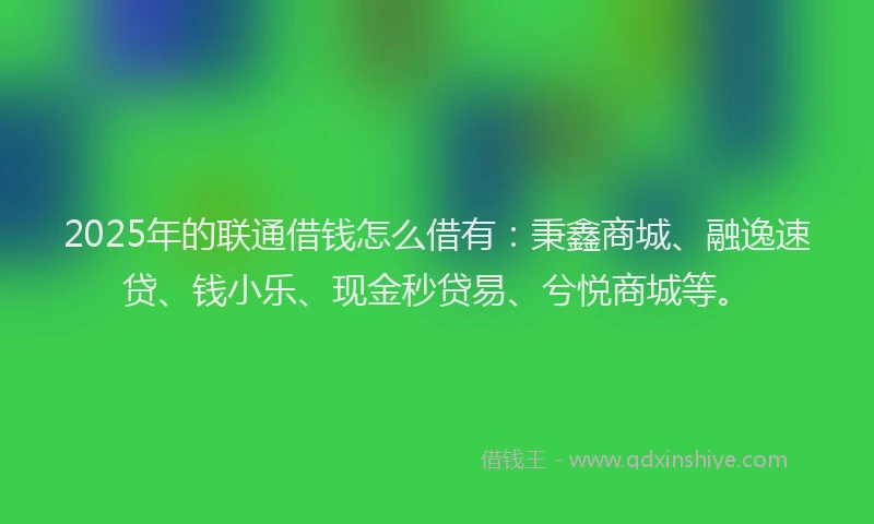 2025年的联通借钱怎么借有：秉鑫商城、融逸速贷、钱小乐、现金秒贷易、兮悦商城等。