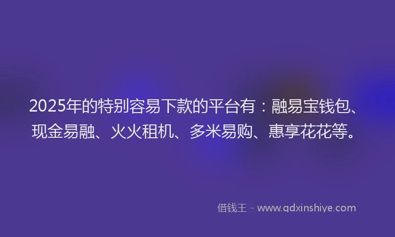 2025年的特别容易下款的平台有：融易宝钱包、现金易融、火火租机、多米易购、惠享花花等。
