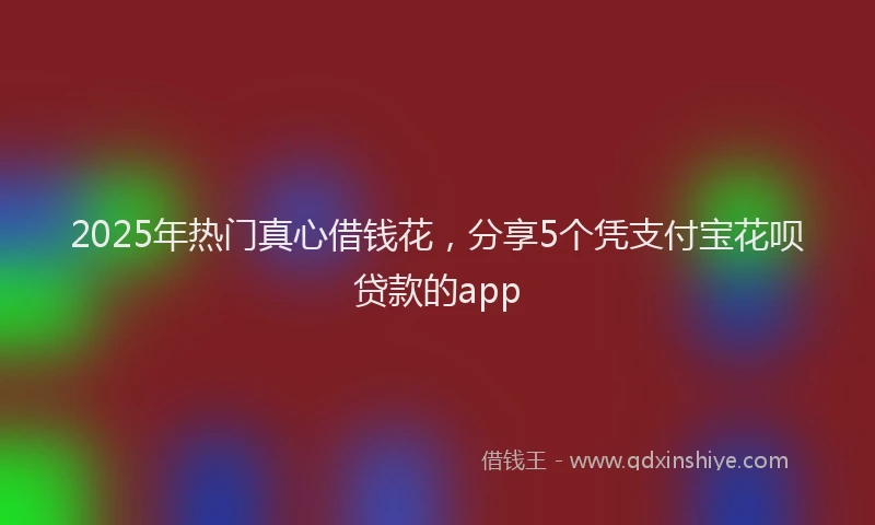 2025年热门真心借钱花,分享5个凭支付宝花呗贷款的app