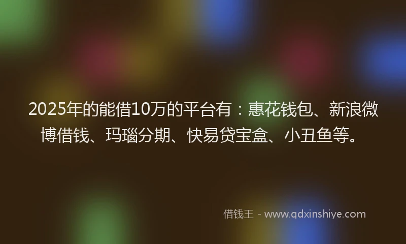 2025年的能借10万的平台有：惠花钱包、新浪微博借钱、玛瑙分期、快易贷宝盒、小丑鱼等。