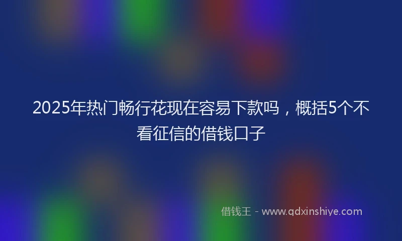 2025年热门畅行花现在容易下款吗,概括5个不看征信的借钱口子