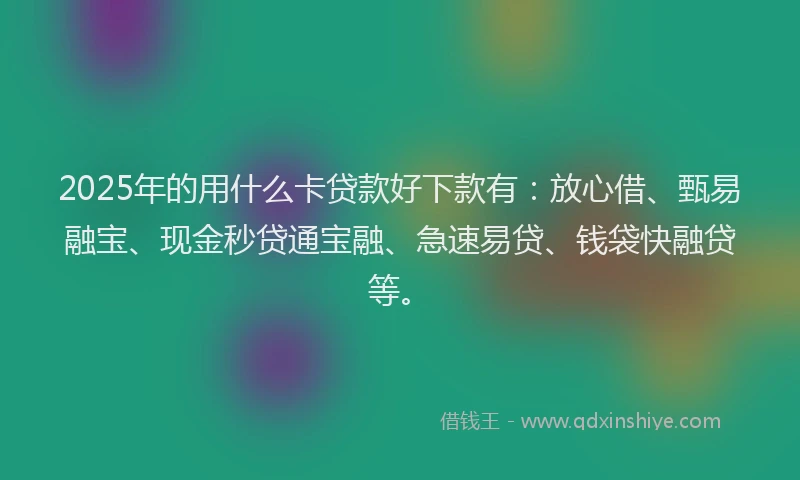 2025年的用什么卡贷款好下款有:放心借、甄易融宝、现金秒贷通宝融、急速易贷、钱袋快融贷等。