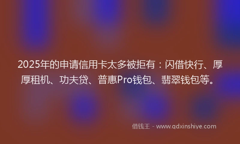 2025年的申请信用卡太多被拒有：闪借快行、厚厚租机、功夫贷、普惠Pro钱包、翡翠钱包等。