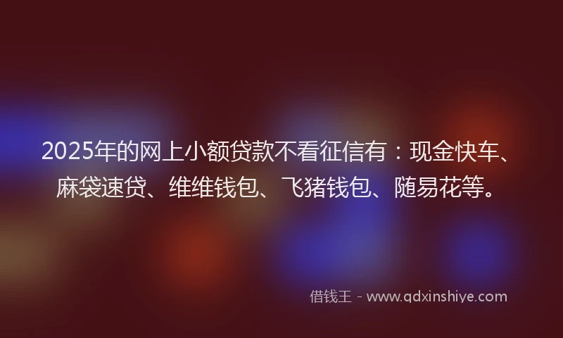 2025年的网上小额贷款不看征信有：现金快车、麻袋速贷、维维钱包、飞猪钱包、随易花等。