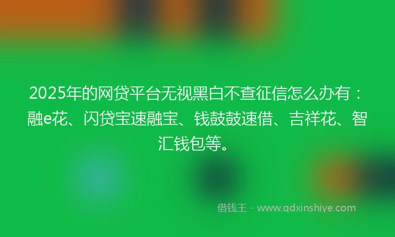2025年的网贷平台无视黑白不查征信怎么办有:融e花、闪贷宝速融宝、钱鼓鼓速借、吉祥花、智汇钱包等。