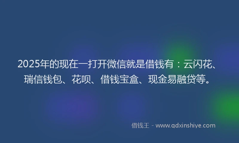 2025年的现在一打开微信就是借钱有:云闪花、瑞信钱包、花呗、借钱宝盒、现金易融贷等。