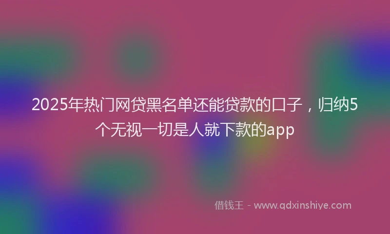 2025年热门网贷黑名单还能贷款的口子，归纳5个无视一切是人就下款的app