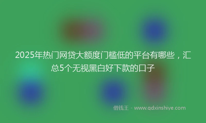 2025年热门网贷大额度门槛低的平台有哪些，汇总5个无视黑白好下款的口子