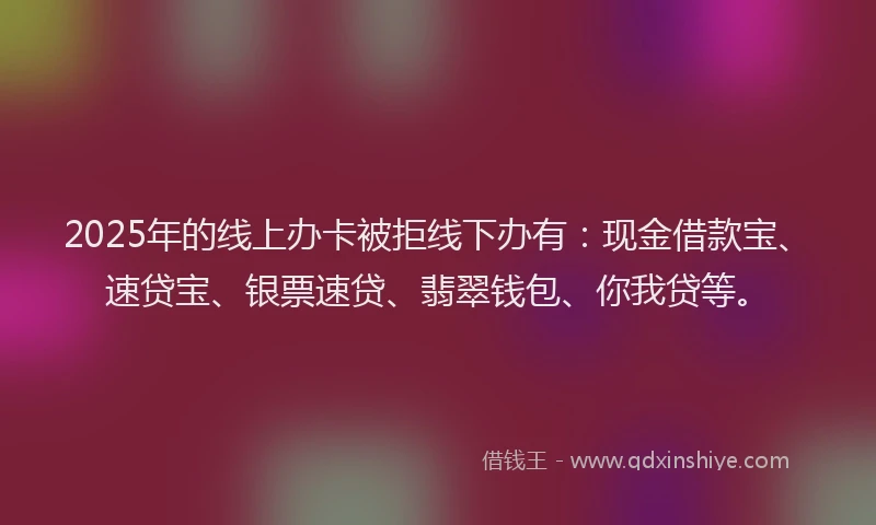 2025年的线上办卡被拒线下办有：现金借款宝、速贷宝、银票速贷、翡翠钱包、你我贷等。