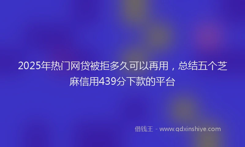 2025年热门网贷被拒多久可以再用，总结五个芝麻信用439分下款的平台