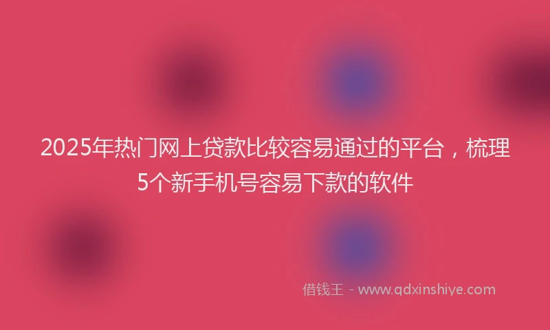 2025年热门网上贷款比较容易通过的平台,梳理5个新手机号容易下款的软件