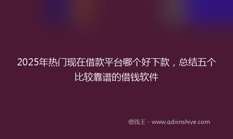 2025年热门现在借款平台哪个好下款，总结五个比较靠谱的借钱软件