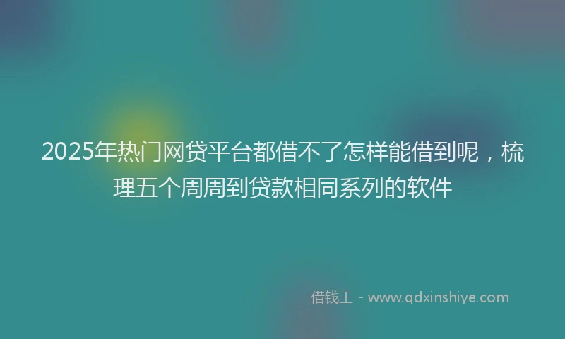2025年热门网贷平台都借不了怎样能借到呢，梳理五个周周到贷款相同系列的软件