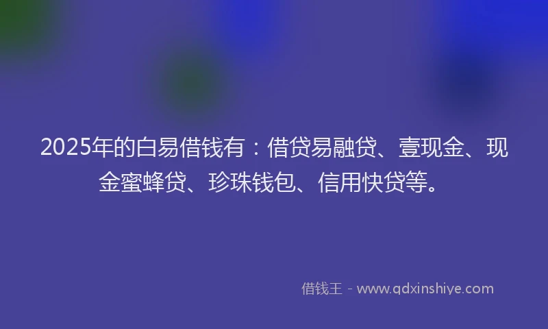 2025年的白易借钱有：借贷易融贷、壹现金、现金蜜蜂贷、珍珠钱包、信用快贷等。