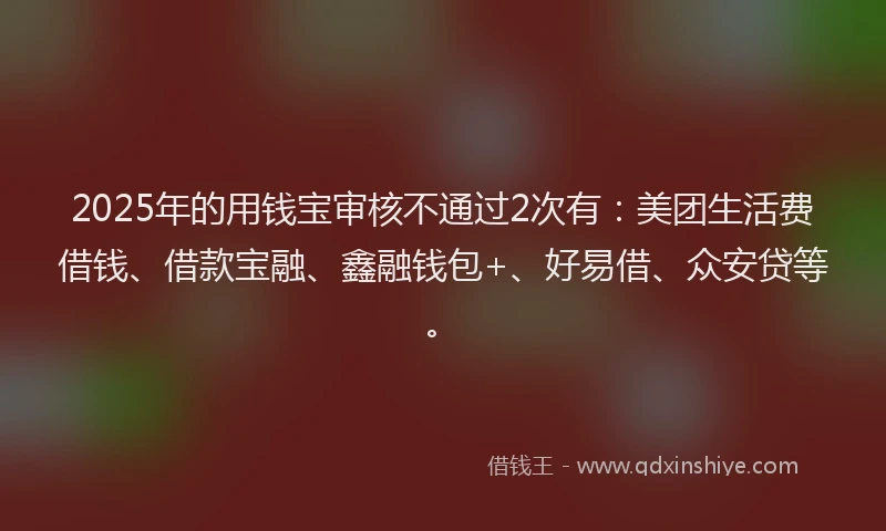 2025年的用钱宝审核不通过2次有：美团生活费借钱、借款宝融、鑫融钱包+、好易借、众安贷等。
