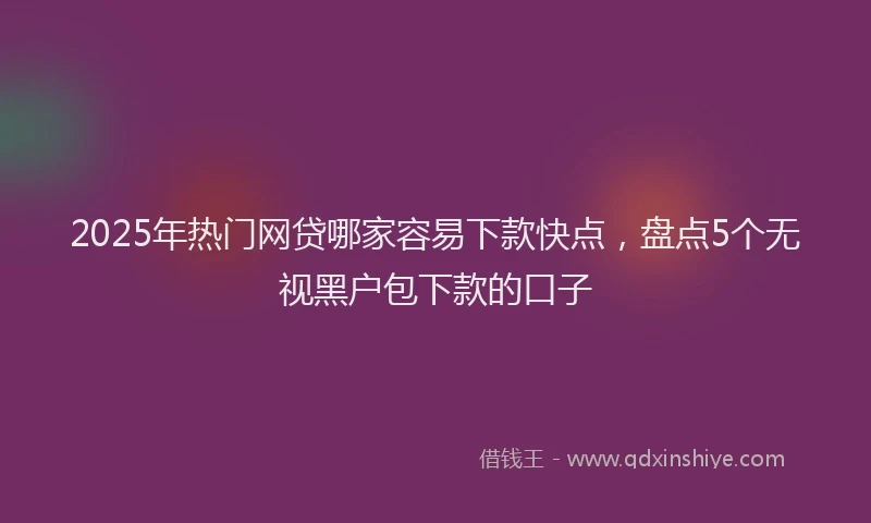 2025年热门网贷哪家容易下款快点,盘点5个无视黑户包下款的口子