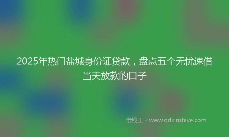 2025年热门盐城身份证贷款，盘点五个无忧速借当天放款的口子