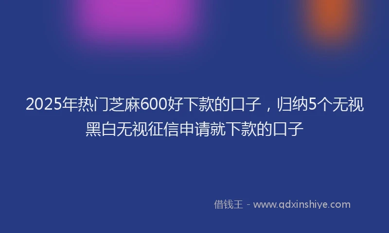 2025年热门芝麻600好下款的口子，归纳5个无视黑白无视征信申请就下款的口子