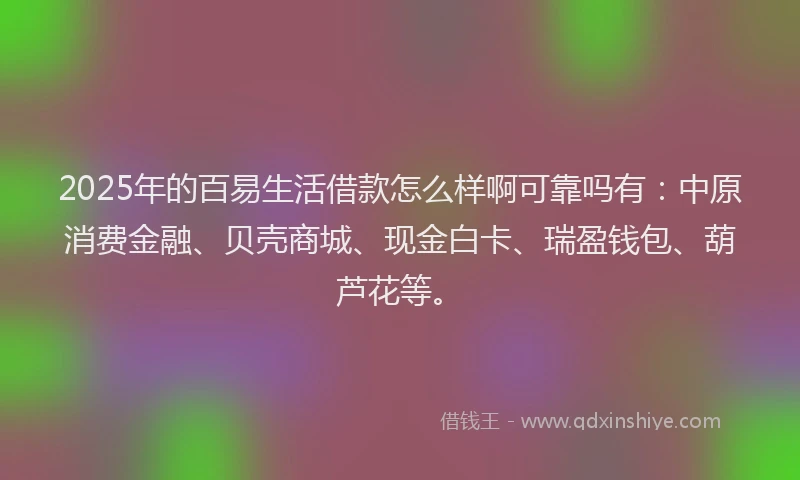 2025年的百易生活借款怎么样啊可靠吗有：中原消费金融、贝壳商城、现金白卡、瑞盈钱包、葫芦花等。