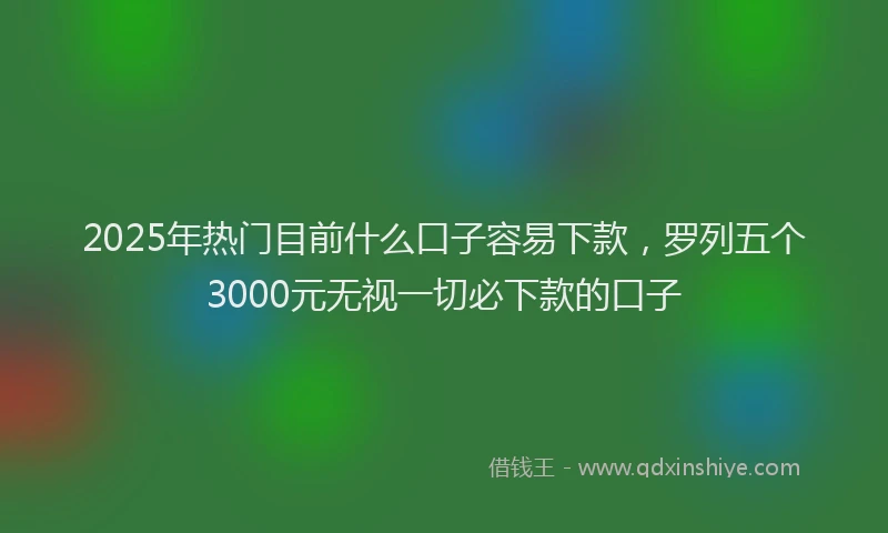 2025年热门目前什么口子容易下款，罗列五个3000元无视一切必下款的口子