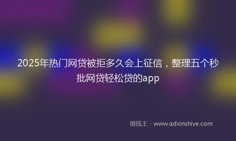 2025年热门网贷被拒多久会上征信，整理五个秒批网贷轻松贷的app