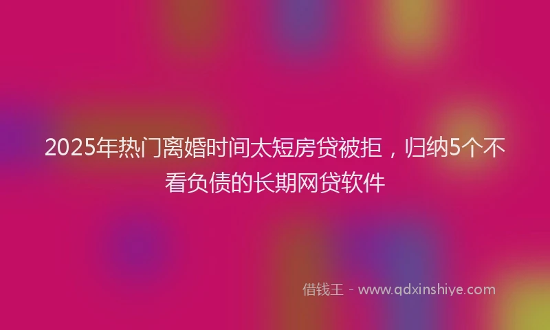 2025年热门离婚时间太短房贷被拒,归纳5个不看负债的长期网贷软件