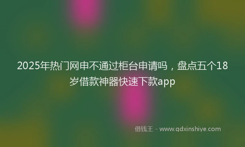 2025年热门网申不通过柜台申请吗，盘点五个18岁借款神器快速下款app