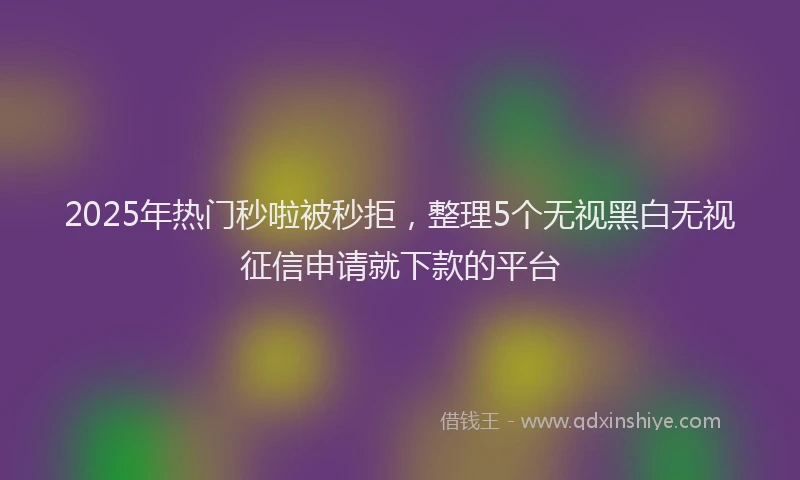 2025年热门秒啦被秒拒，整理5个无视黑白无视征信申请就下款的平台
