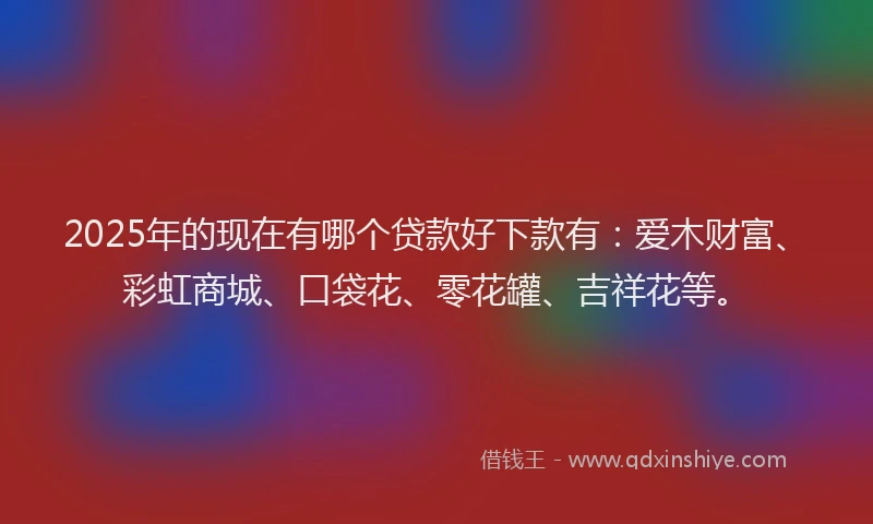 2025年的现在有哪个贷款好下款有:爱木财富、彩虹商城、口袋花、零花罐、吉祥花等。