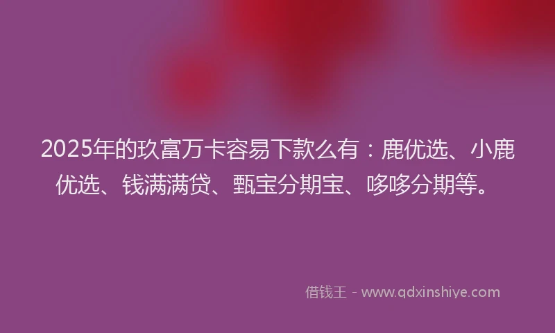 2025年的玖富万卡容易下款么有：鹿优选、小鹿优选、钱满满贷、甄宝分期宝、哆哆分期等。