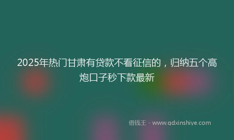 2025年热门甘肃有贷款不看征信的，归纳五个高炮口子秒下款最新