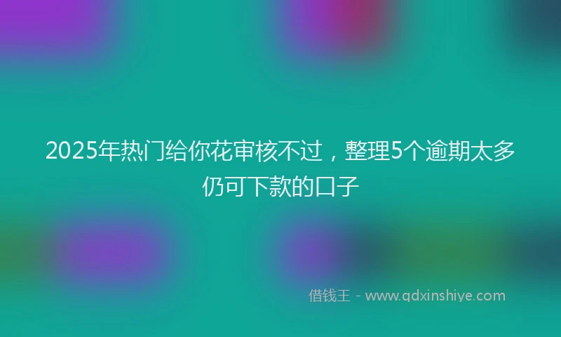 2025年热门给你花审核不过，整理5个逾期太多仍可下款的口子