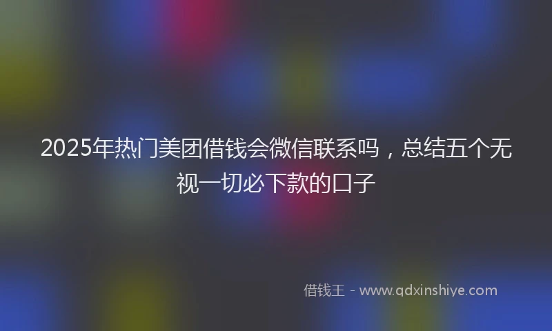 2025年热门美团借钱会微信联系吗，总结五个无视一切必下款的口子