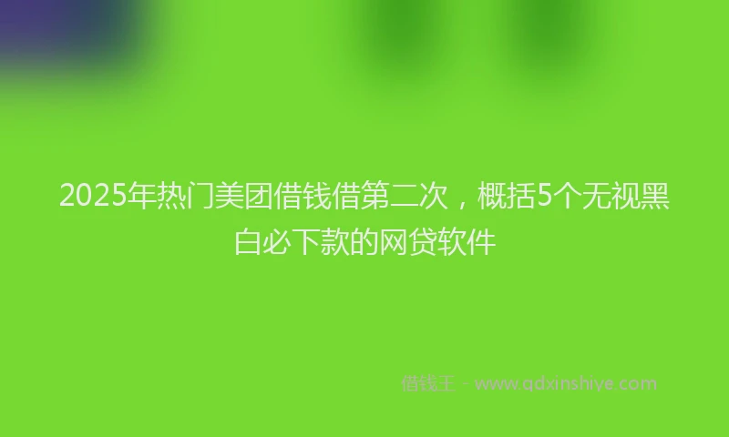 2025年热门美团借钱借第二次，概括5个无视黑白必下款的网贷软件