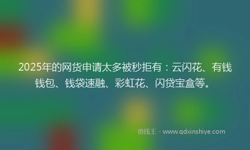 2025年的网货申请太多被秒拒有：云闪花、有钱钱包、钱袋速融、彩虹花、闪贷宝盒等。