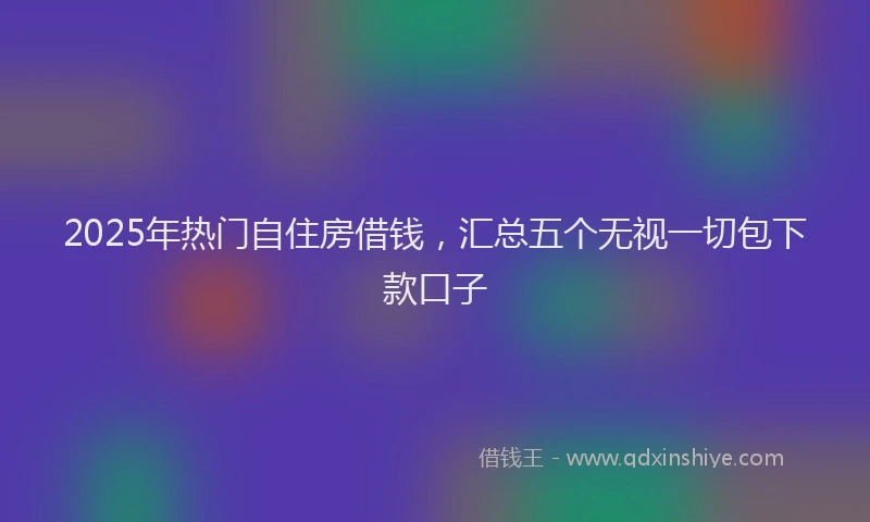 2025年热门自住房借钱，汇总五个无视一切包下款口子