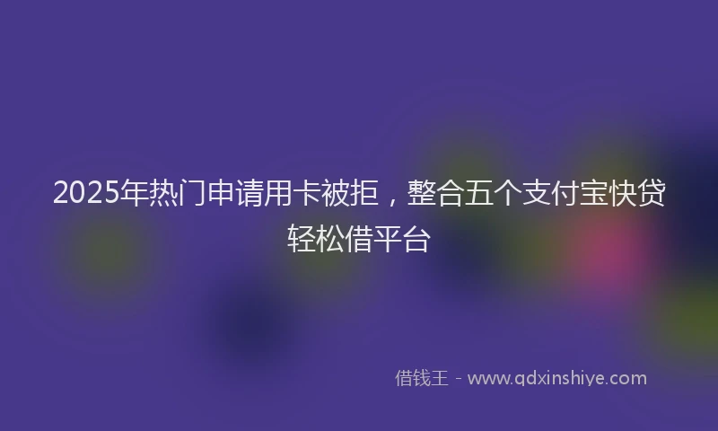 2025年热门申请用卡被拒，整合五个支付宝快贷轻松借平台