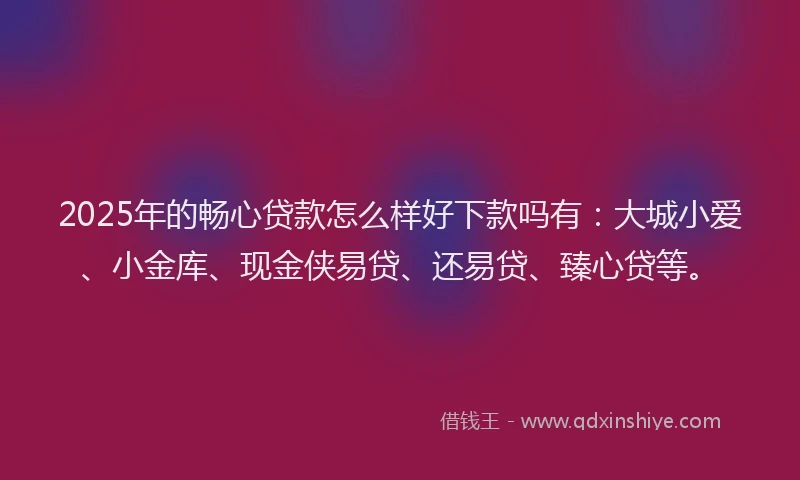 2025年的畅心贷款怎么样好下款吗有：大城小爱、小金库、现金侠易贷、还易贷、臻心贷等。