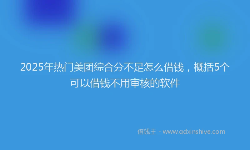 2025年热门美团综合分不足怎么借钱，概括5个可以借钱不用审核的软件