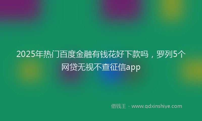 2025年热门百度金融有钱花好下款吗，罗列5个网贷无视不查征信app