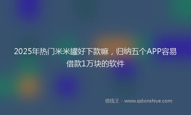 2025年热门米米罐好下款嘛，归纳五个APP容易借款1万块的软件