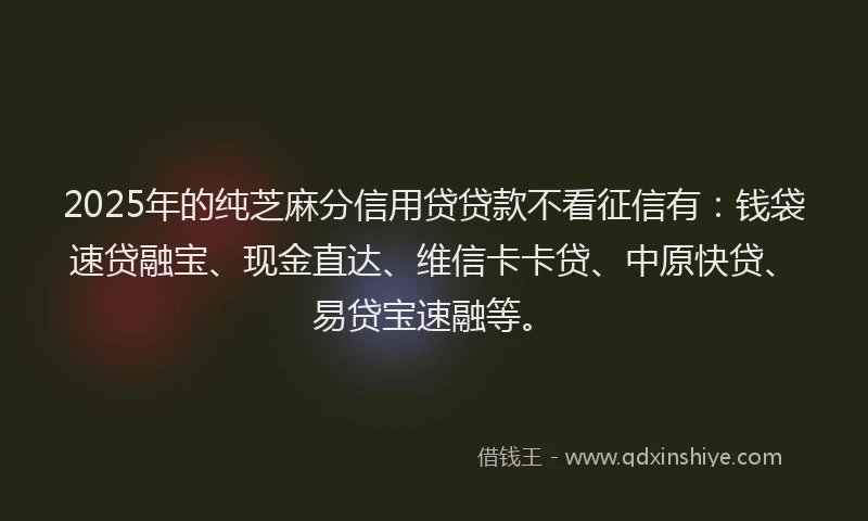2025年的纯芝麻分信用贷贷款不看征信有：钱袋速贷融宝、现金直达、维信卡卡贷、中原快贷、易贷宝速融等。