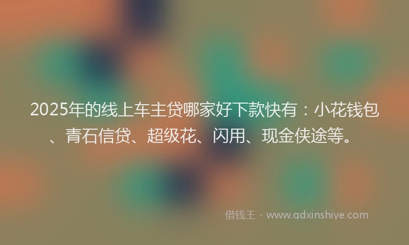 2025年的线上车主贷哪家好下款快有：小花钱包、青石信贷、超级花、闪用、现金侠途等。